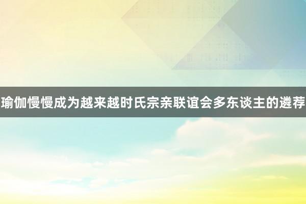 瑜伽慢慢成为越来越时氏宗亲联谊会多东谈主的遴荐